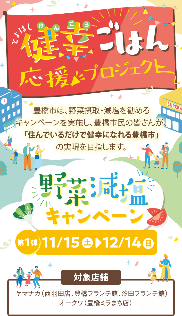 とよはし健幸ごはん応援プロジェクト/豊橋市は、野菜摂取・減塩を勧めるキャンペーンを実施し、豊橋市民の皆さんが、「住んでいるだけで健幸になれる豊橋市」の実現を目指します。/野菜減塩キャンペーン/第1弾11/15㊏▶︎12/14㊐/対象店舗ヤマナカ（西羽田店、豊橋フランテ館、汐田フランテ館）オークワ（豊橋ミラまち店） 