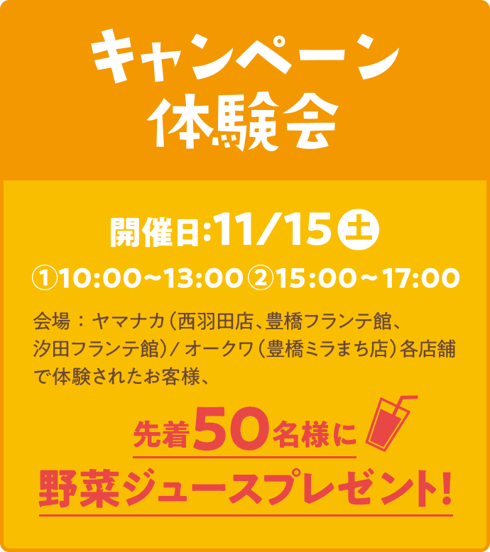 キャンペーン体験会/開催日:11/15㊏①10:00~13:00②15:00~17:00/会場：ヤマナカ（西羽田店、豊橋フランテ館、汐田フランテ館）/オークワ（豊橋ミラまち店）各店舗で体験されたお客様、先着50名様に野菜ジュースプレゼント！