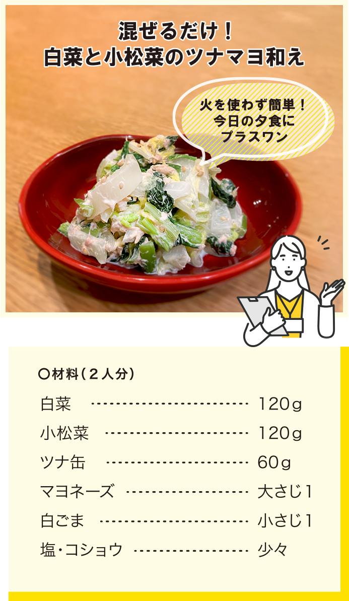 混ぜるだけ！白菜と小松菜のツナマヨ和え/火を使わずに簡単！今日の夕食にプラスワン/材料(2人分)/白菜120g/小松菜120g/ツナ缶60g/マヨネーズ大さじ1/白ごま小さじ1/塩・コショウ少々