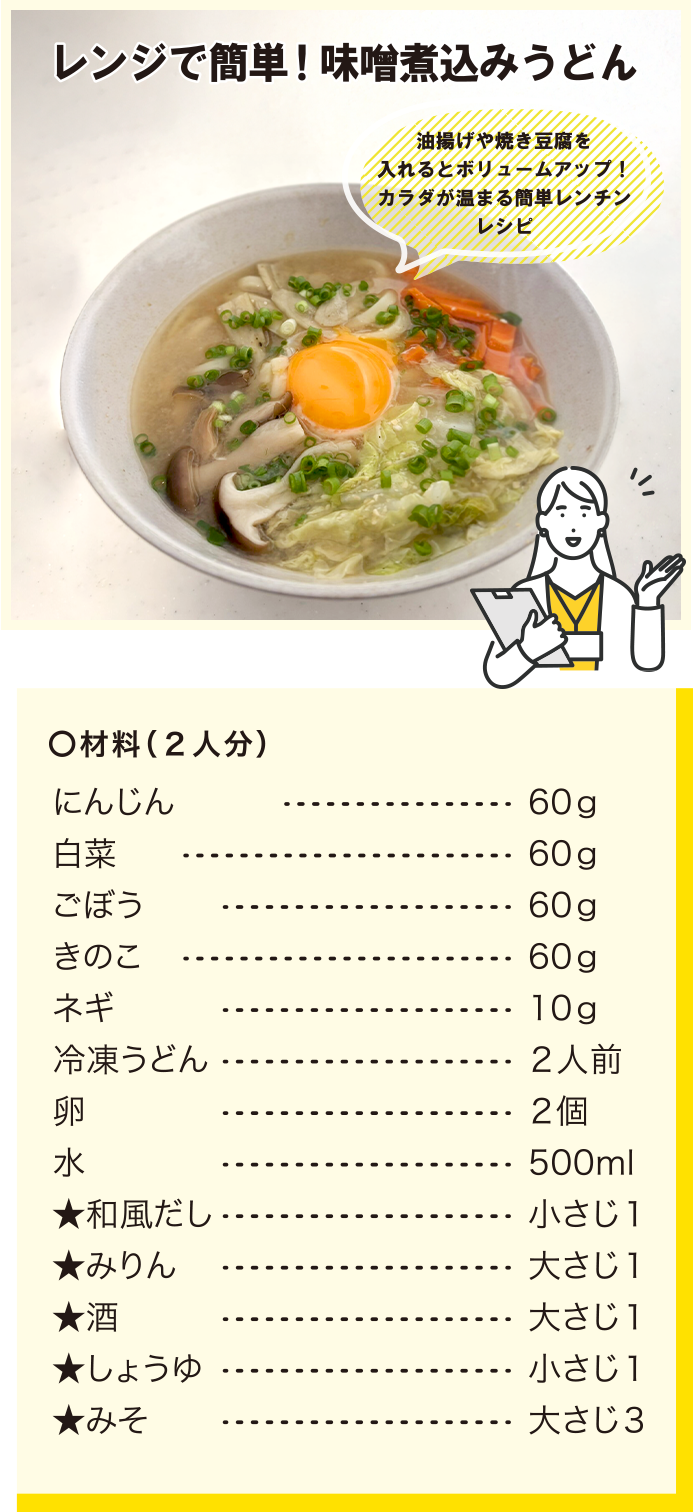レンジで簡単！味噌煮込みうどん/油揚げや焼き豆腐を入れるとボリュームアップ！カラダが温まる簡単レンチンレシピ/材料(2人分)/にんじん60g/白菜60g/ごぼう60g/きのこ60g/ネギ10g/冷凍うどん2人前/卵2個/水500ml/★和風だし小さじ1/★みりん大さじ1/★酒大さじ1/★しょうゆ小さじ1/★みそ大さじ3