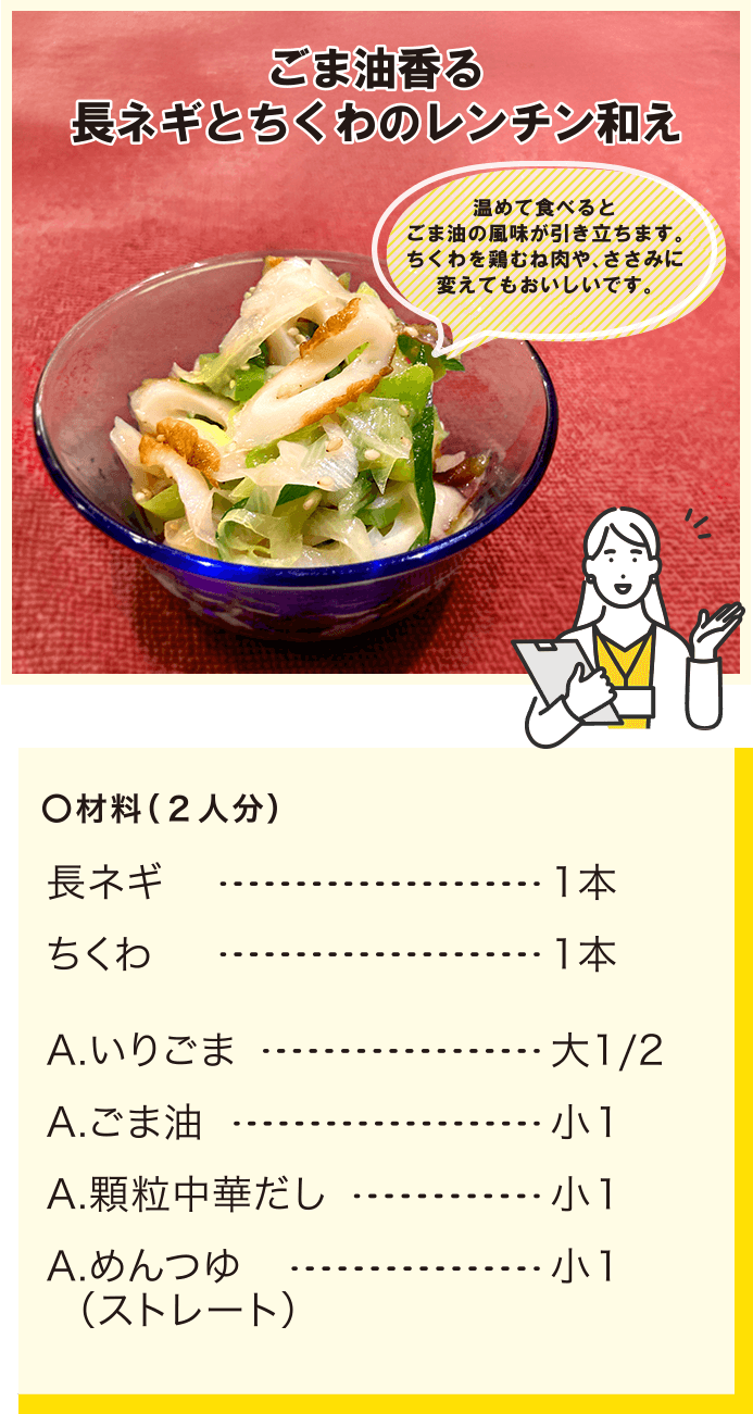 ごま油香る 長ネギとちくわのレンチン和え/温めて食べるとごま油の風味が引き立ちます。ちくわを鶏むね肉や、ささみに変えてもおいしいです。
				/材料(2人分)/長ネギ1本/ちくわ1本/A.いりごま大1/2/A.ごま油小1/A.顆粒中華だし小1/A.めんつゆ（ストレート）小1